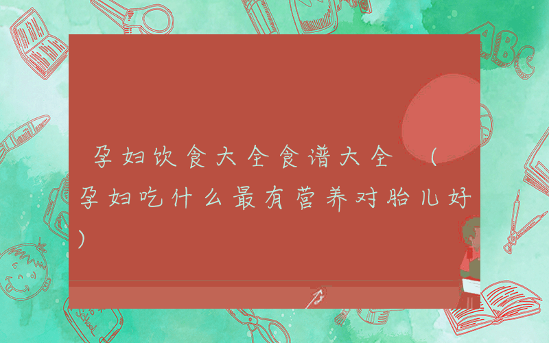 孕妇饮食大全食谱大全 (孕妇吃什么最有营养对胎儿好)